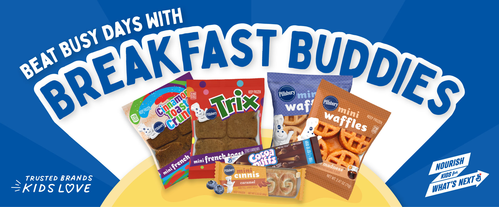 Beat busy days with breakfast buddies. Trusted brands kids love. Pillsbury Cinnamon Toast Crunch Frozen Mini French Toast, Pillsbury Trix Frozen Mini French Toast, Pillsbury Frozen Mini Cinnis Caramel, Cocoa Puffs 2OEG Bar, Pillsbury Frozen Mini Waffles Blueberry Bash, Pillsbury Frozen Mini Waffles Maple Madness.