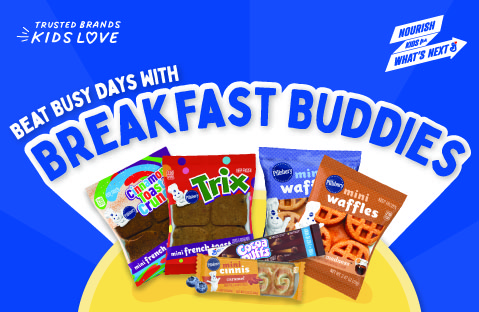 Beat busy days with breakfast buddies. Trusted brands kids love. Pillsbury Cinnamon Toast Crunch Frozen Mini French Toast, Pillsbury Trix Frozen Mini French Toast, Pillsbury Frozen Mini Cinnis Caramel, Cocoa Puffs 2OEG Bar, Pillsbury Frozen Mini Waffles Blueberry Bash, Pillsbury Frozen Mini Waffles Maple Madness.